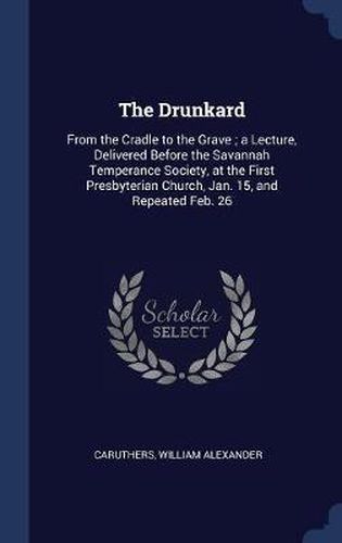 The Drunkard: From the Cradle to the Grave; A Lecture, Delivered Before the Savannah Temperance Society, at the First Presbyterian Church, Jan. 15, and Repeated Feb. 26