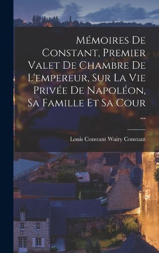 Cover image for Memoires De Constant, Premier Valet De Chambre De L'empereur, Sur La Vie Privee De Napoleon, Sa Famille Et Sa Cour ...