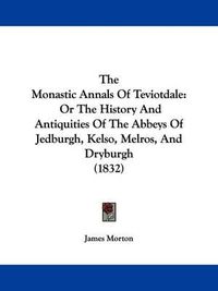 Cover image for The Monastic Annals Of Teviotdale: Or The History And Antiquities Of The Abbeys Of Jedburgh, Kelso, Melros, And Dryburgh (1832)