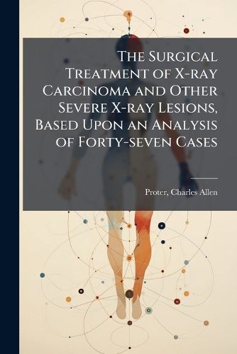 Cover image for The Surgical Treatment of X-Ray Carcinoma and Other Severe X-Ray Lesions, Based Upon an Analysis of Forty-Seven Cases