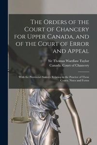 Cover image for The Orders of the Court of Chancery for Upper Canada, and of the Court of Error and Appeal [microform]: With the Provincial Statutes Relating to the Practice of These Courts, Notes and Forms