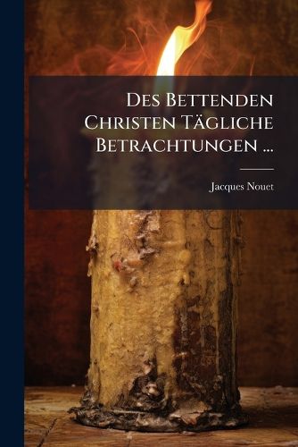 Cover image for Des Bettenden Christen T Gliche Betrachtungen ...: Auf Das Gantze Jahr Uber Die Geheimnu Des Leben Und Todts Jesu Christi: Fortsetzung Der Betrachtungen F R Die Heil. Advent-Zeit