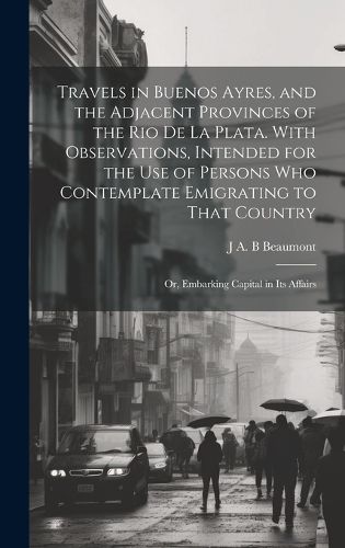 Cover image for Travels in Buenos Ayres, and the Adjacent Provinces of the Rio de la Plata. With Observations, Intended for the use of Persons who Contemplate Emigrating to That Country; or, Embarking Capital in its Affairs