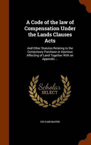 Cover image for A Code of the Law of Compensation Under the Lands Clauses Acts: And Other Statutes Relating to the Compulsory Purchase or Injurious Affecting of Land Together with an Appendix ...