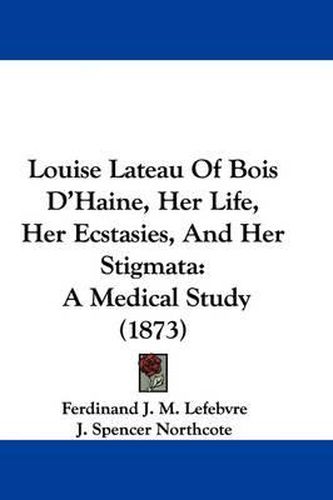 Cover image for Louise Lateau Of Bois D'Haine, Her Life, Her Ecstasies, And Her Stigmata: A Medical Study (1873)