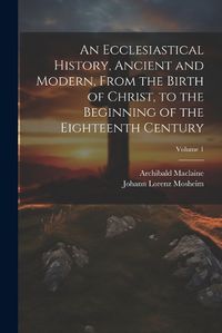 Cover image for An Ecclesiastical History, Ancient and Modern, From the Birth of Christ, to the Beginning of the Eighteenth Century; Volume 1