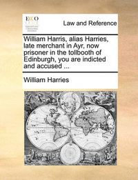 Cover image for William Harris, Alias Harries, Late Merchant in Ayr, Now Prisoner in the Tollbooth of Edinburgh, You Are Indicted and Accused ...