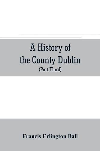 A history of the County Dublin; the people, parishes and antiquities from the earliest times to the close of the eighteenth century Part Third Being a History of that Portion of the County Comprised within the Parishes Tallaght, Cruagh, Whiteghurch, Kilgobbi