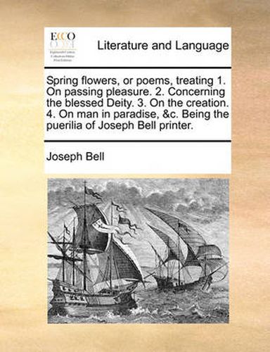 Cover image for Spring Flowers, or Poems, Treating 1. on Passing Pleasure. 2. Concerning the Blessed Deity. 3. on the Creation. 4. on Man in Paradise, &C. Being the Puerilia of Joseph Bell Printer.