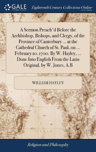 A Sermon Preach'd Before the Archbishop, Bishops, and Clergy, of the Province of Canterbury ... at the Cathedral Church of St. Paul, on ... February 10. 1700. By W. Hayley, ... Done Into English From the Latin Original, by W. Jones, A.B