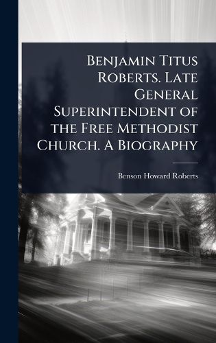Cover image for Benjamin Titus Roberts. Late General Superintendent of the Free Methodist Church. A Biography