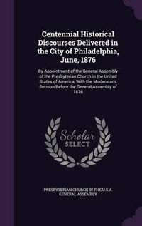 Cover image for Centennial Historical Discourses Delivered in the City of Philadelphia, June, 1876: By Appointment of the General Assembly of the Presbyterian Church in the United States of America, with the Moderator's Sermon Before the General Assembly of 1876