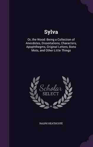 Sylva: Or, the Wood: Being a Collection of Anecdotes, Dissertations, Characters, Apophthegms, Original Letters, Bons Mots, and Other Little Things