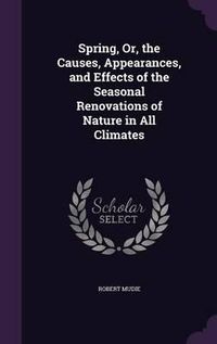 Cover image for Spring, Or, the Causes, Appearances, and Effects of the Seasonal Renovations of Nature in All Climates