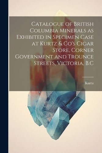 Cover image for Catalogue of British Columbia Minerals as Exhibited in Specimen Case at Kurtz & Co's Cigar Store, Corner Government and Trounce Streets, Victoria, B.C