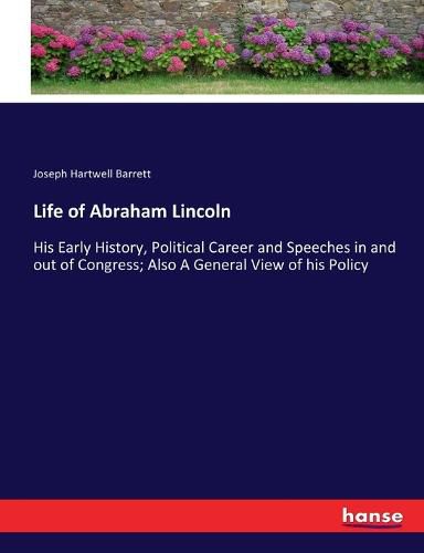 Cover image for Life of Abraham Lincoln: His Early History, Political Career and Speeches in and out of Congress; Also A General View of his Policy