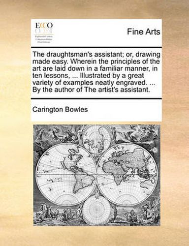 Cover image for The Draughtsman's Assistant; Or, Drawing Made Easy. Wherein the Principles of the Art Are Laid Down in a Familiar Manner, in Ten Lessons, ... Illustrated by a Great Variety of Examples Neatly Engraved. ... by the Author of the Artist's Assistant.