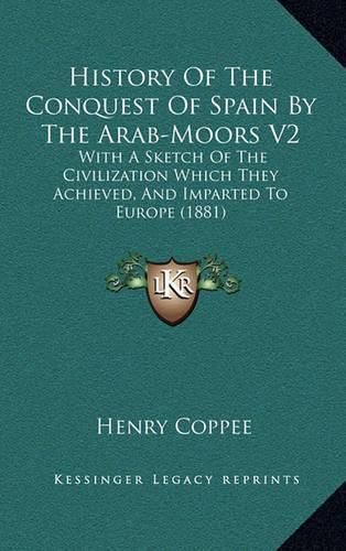 History of the Conquest of Spain by the Arab-Moors V2: With a Sketch of the Civilization Which They Achieved, and Imparted to Europe (1881)