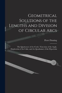 Cover image for Geometrical Solutions of the Lengths and Division of Circular Arcs [microform]: the Quadrature of the Circle, Trisection of the Angle, Duplication of the Cube, and the Quadrature of the Hyperbola