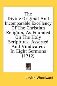 Cover image for The Divine Original and Incomparable Excellency of the Christian Religion, as Founded on the Holy Scriptures, Asserted and Vindicated: In Eight Sermons (1712)