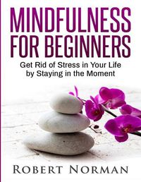 Cover image for Mindfulness for Beginners: Get Rid Of Stress In Your Life By Staying In The Moment