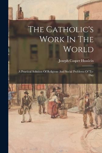 Cover image for The Catholic's Work In The World: A Practical Solution Of Religious And Social Problems Of To-Day