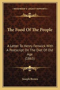 Cover image for The Food of the People the Food of the People: A Letter to Henry Fenwick with a PostScript on the Diet of OA Letter to Henry Fenwick with a PostScript on the Diet of Old Age (1865) LD Age (1865)