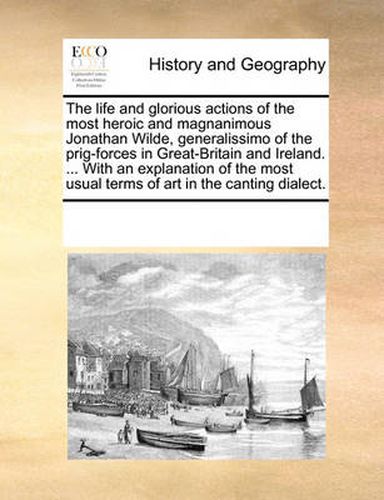 Cover image for The Life and Glorious Actions of the Most Heroic and Magnanimous Jonathan Wilde, Generalissimo of the Prig-Forces in Great-Britain and Ireland. ... with an Explanation of the Most Usual Terms of Art in the Canting Dialect.