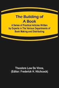 Cover image for The Building of a Book; A Series of Practical Articles Written by Experts in the Various Departments of Book Making and Distributing