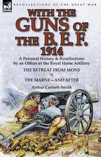 Cover image for With the Guns of the B. E. F., 1914: A Personal History & Recollections by an Officer of the Royal Horse Artillery-The Retreat from Mons & the Marne-A