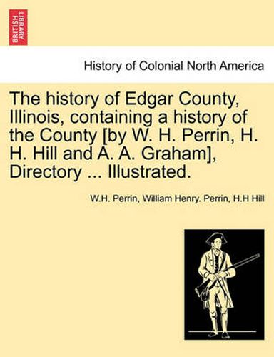 Cover image for The history of Edgar County, Illinois, containing a history of the County [by W. H. Perrin, H. H. Hill and A. A. Graham], Directory ... Illustrated.