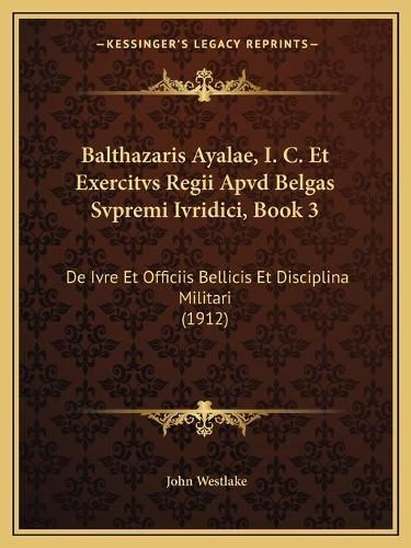 Cover image for Balthazaris Ayalae, I. C. Et Exercitvs Regii Apvd Belgas Svpremi Ivridici, Book 3: de Ivre Et Officiis Bellicis Et Disciplina Militari (1912)