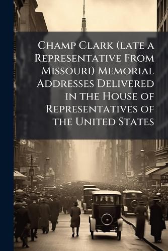Cover image for Champ Clark (late a Representative From Missouri) Memorial Addresses Delivered in the House of Representatives of the United States