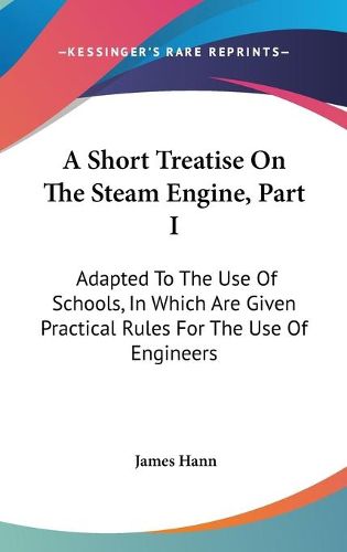 Cover image for A Short Treatise on the Steam Engine, Part I: Adapted to the Use of Schools, in Which Are Given Practical Rules for the Use of Engineers