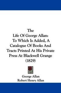 Cover image for The Life Of George Allan: To Which Is Added, A Catalogue Of Books And Tracts Printed At His Private Press At Blackwell Grange (1829)