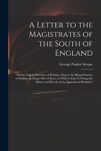 Cover image for A Letter to the Magistrates of the South of England: on the Urgent Necessity of Putting a Stop to the Illegal Practice of Making up Wages out of Rates, to Which Alone is Owing the Misery and Revolt of the Agricultural Peasantry