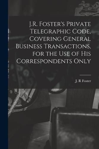 Cover image for J.R. Foster's Private Telegraphic Code, Covering General Business Transactions, for the Use of His Correspondents Only [microform]