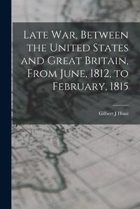 Cover image for Late war, Between the United States and Great Britain, From June, 1812, to February, 1815