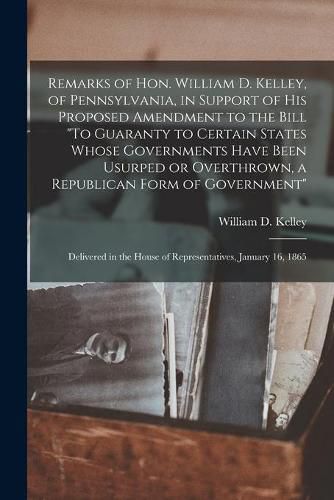 Remarks of Hon. William D. Kelley, of Pennsylvania, in Support of His Proposed Amendment to the Bill To Guaranty to Certain States Whose Governments Have Been Usurped or Overthrown, a Republican Form of Government: Delivered in the House Of...