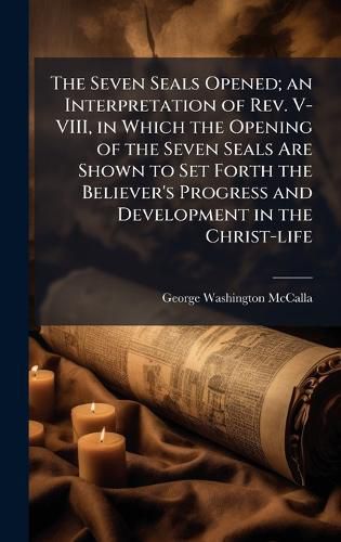 Cover image for The Seven Seals Opened; an Interpretation of Rev. V-VIII, in Which the Opening of the Seven Seals Are Shown to Set Forth the Believer's Progress and Development in the Christ-life