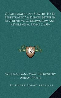 Cover image for Ought American Slavery to Be Perpetuated? a Debate Between Reverend W. G. Brownlow and Reverend A. Pryne (1858)