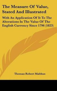 Cover image for The Measure of Value, Stated and Illustrated: With an Application of It to the Alterations in the Value of the English Currency Since 1796 (1823)