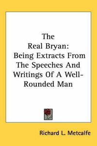 Cover image for The Real Bryan: Being Extracts from the Speeches and Writings of a Well-Rounded Man