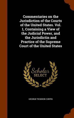 Commentaries on the Jurisdiction of the Courts of the United States. Vol. 1, Containing a View of the Judicial Power, and the Jurisdictin and Practice of the Supreme Court of the United States