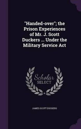 Handed-Over; The Prison Experiences of Mr. J. Scott Duckers ... Under the Military Service ACT