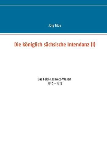 Cover image for Die koeniglich sachsische Intendanz (I): Das Feld-Lazarett-Wesen 1810 - 1813