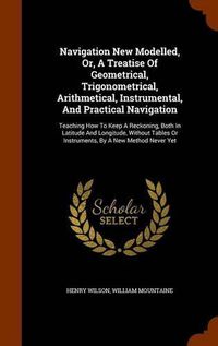 Cover image for Navigation New Modelled, Or, a Treatise of Geometrical, Trigonometrical, Arithmetical, Instrumental, and Practical Navigation: Teaching How to Keep a Reckoning, Both in Latitude and Longitude, Without Tables or Instruments, by a New Method Never Yet