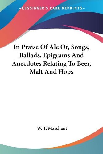 Cover image for In Praise of Ale Or, Songs, Ballads, Epigrams and Anecdotes Relating to Beer, Malt and Hops