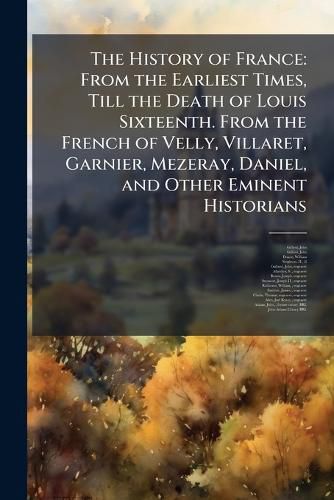 Cover image for The History of France: From the Earliest Times, Till the Death of Louis Sixteenth. from the French of Velly, Villaret, Garnier, Mezeray, Daniel, and Other Eminent Historians
