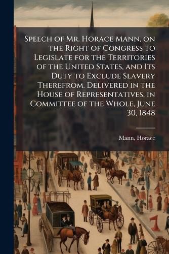 Cover image for Speech of Mr. Horace Mann, on the Right of Congress to Legislate for the Territories of the United States, and Its Duty to Exclude Slavery Therefrom. Delivered in the House of Representatives, in Committee of the Whole, June 30, 1848